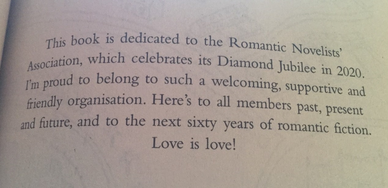 This book is dedicated to the Romantic Novelists' Association which celebrates its Diamond Jubilee in 2020. I'm proud to belong to such a welcoming, supportive and friendly organisation. Here's to all members past, present and future, and to the next sixty years of romantic fiction. Love is love!