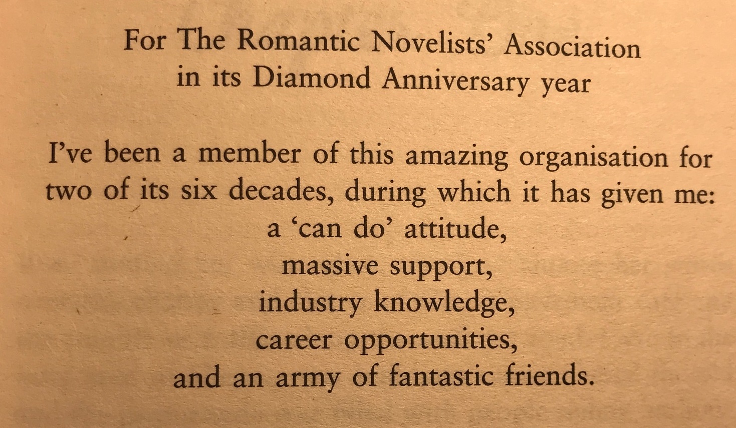 For the Romantic Novelists' Association in its Diamond Anniversary year. I've been a member of this amazing organisation for two of its six decades, during which it has given me: a 'can do' attitude, massive support, industry knowledge, career opportunities, and an army of fantastic friends.